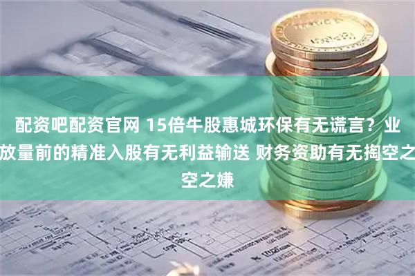 配资吧配资官网 15倍牛股惠城环保有无谎言？业绩放量前的精准入股有无利益输送 财务资助有无掏空之嫌