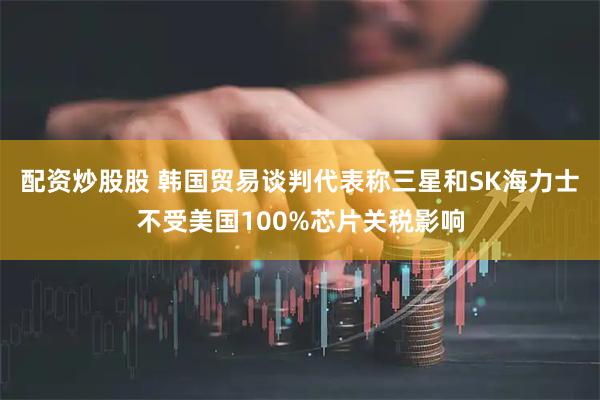 配资炒股股 韩国贸易谈判代表称三星和SK海力士不受美国100%芯片关税影响