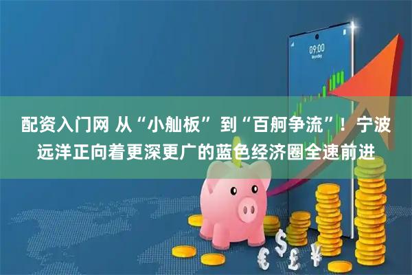 配资入门网 从“小舢板” 到“百舸争流”！宁波远洋正向着更深更广的蓝色经济圈全速前进
