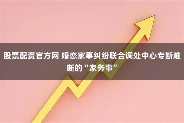 股票配资官方网 婚恋家事纠纷联合调处中心专断难断的“家务事”