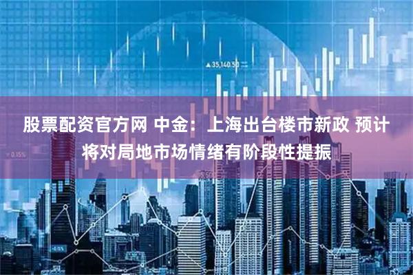 股票配资官方网 中金：上海出台楼市新政 预计将对局地市场情绪有阶段性提振