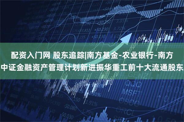 配资入门网 股东追踪|南方基金-农业银行-南方中证金融资产管理计划新进振华重工前十大流通股东