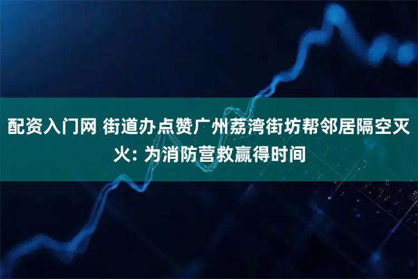配资入门网 街道办点赞广州荔湾街坊帮邻居隔空灭火: 为消防营救赢得时间