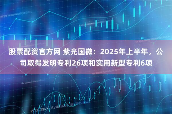 股票配资官方网 紫光国微：2025年上半年，公司取得发明专利26项和实用新型专利6项