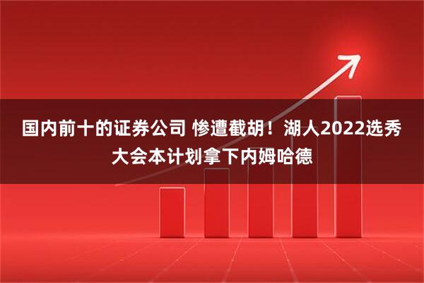 国内前十的证券公司 惨遭截胡！湖人2022选秀大会本计划拿下内姆哈德