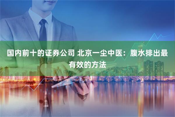 国内前十的证券公司 北京一尘中医：腹水排出最有效的方法