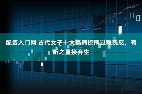 配资入门网 古代女子十大酷刑梳刑过程残忍，有听之直接弃生