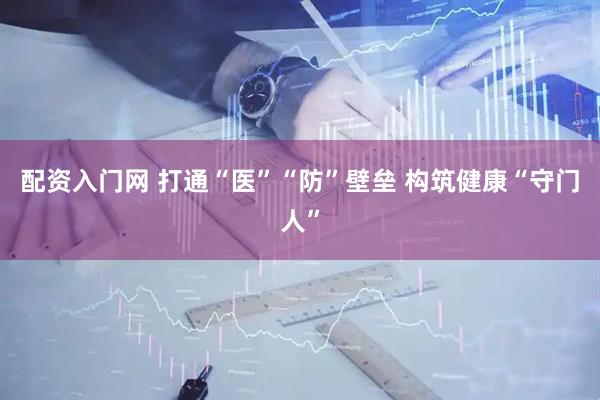 配资入门网 打通“医”“防”壁垒 构筑健康“守门人”