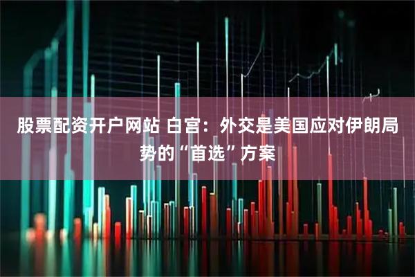 股票配资开户网站 白宫：外交是美国应对伊朗局势的“首选”方案