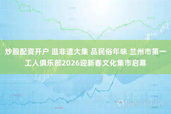 炒股配资开户 逛非遗大集 品民俗年味 兰州市第一工人俱乐部2026迎新春文化集市启幕