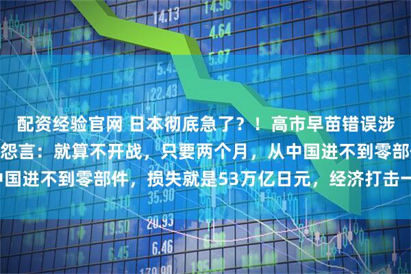 配资经验官网 日本彻底急了？！高市早苗错误涉台言论，引起日本民众怨言：就算不开战，只要两个月，从中国进不到零部件，损失就是53万亿日元，经济打击一样会死人！
