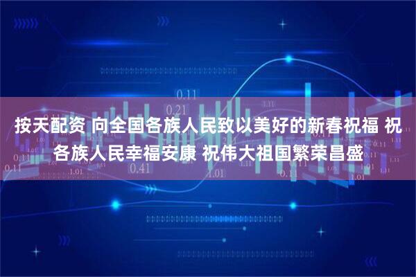 按天配资 向全国各族人民致以美好的新春祝福 祝各族人民幸福安康 祝伟大祖国繁荣昌盛