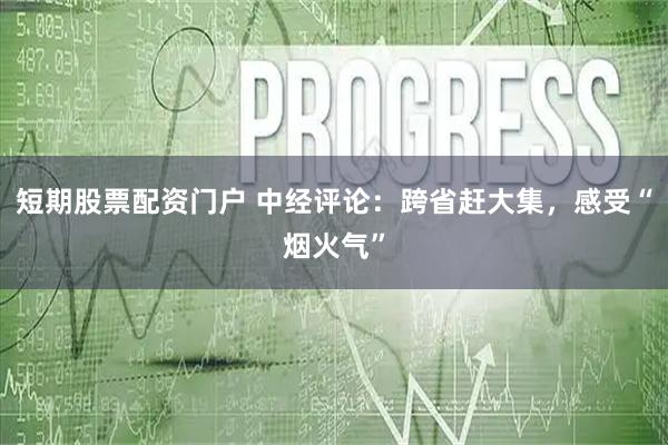 短期股票配资门户 中经评论：跨省赶大集，感受“烟火气”