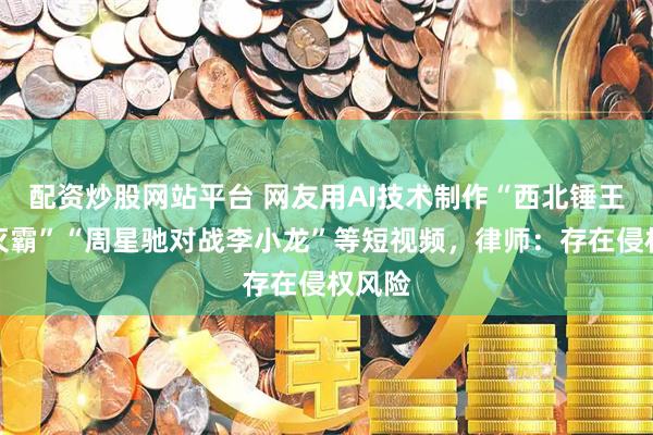 配资炒股网站平台 网友用AI技术制作“西北锤王大战灭霸”“周星驰对战李小龙”等短视频，律师：存在侵权风险