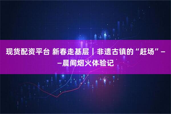 现货配资平台 新春走基层｜非遗古镇的“赶场”——晨间烟火体验记