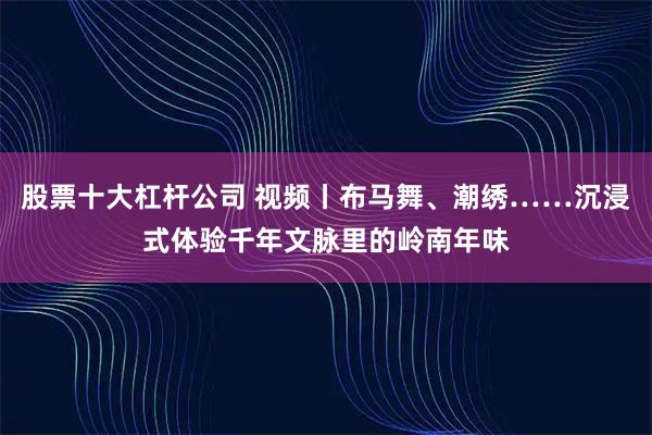 股票十大杠杆公司 视频丨布马舞、潮绣……沉浸式体验千年文脉里的岭南年味