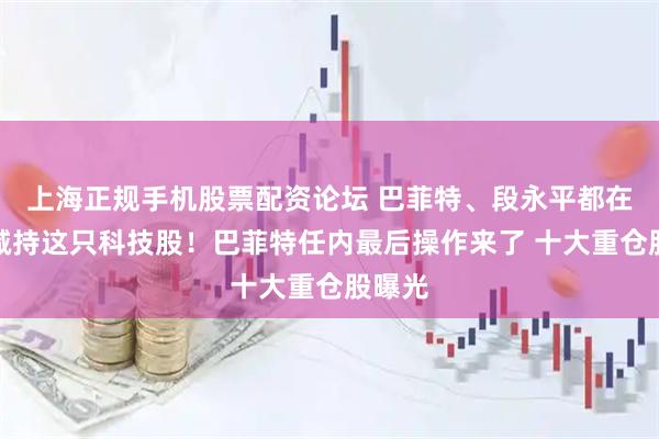 上海正规手机股票配资论坛 巴菲特、段永平都在大幅减持这只科技股！巴菲特任内最后操作来了 十大重仓股曝光