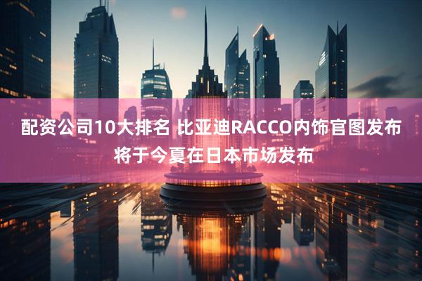 配资公司10大排名 比亚迪RACCO内饰官图发布 将于今夏在日本市场发布