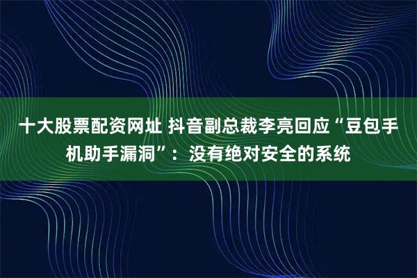 十大股票配资网址 抖音副总裁李亮回应“豆包手机助手漏洞”:没有绝对安全的系统