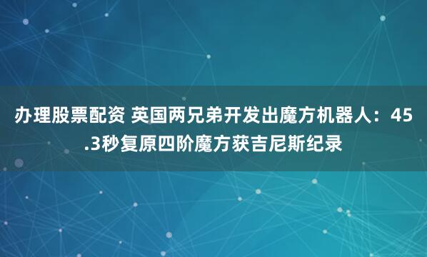 办理股票配资 英国两兄弟开发出魔方机器人：45.3秒复原四阶魔方获吉尼斯纪录