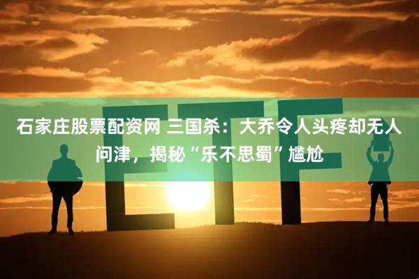 石家庄股票配资网 三国杀：大乔令人头疼却无人问津，揭秘“乐不思蜀”尴尬