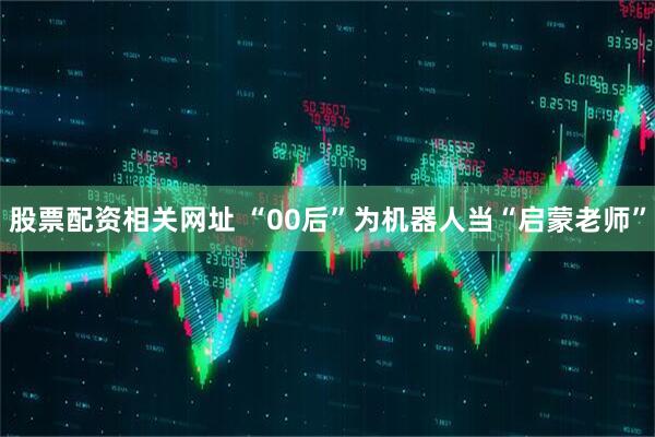 股票配资相关网址 “00后”为机器人当“启蒙老师”