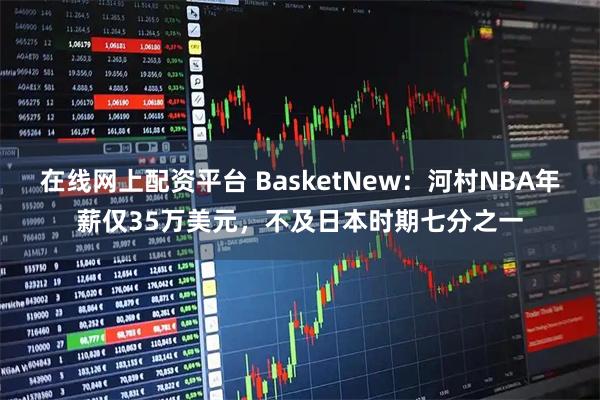 在线网上配资平台 BasketNew:河村NBA年薪仅35万美元,不及日本时期七分之一