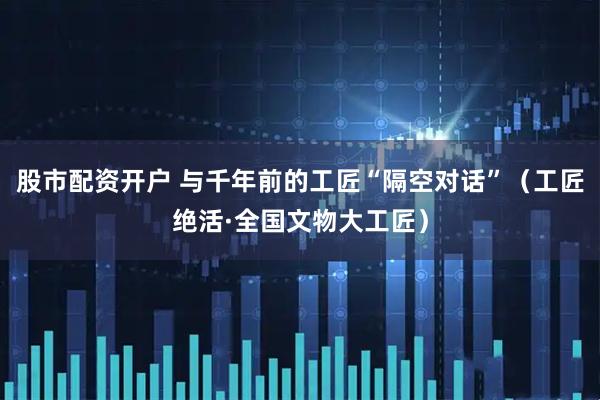 股市配资开户 与千年前的工匠“隔空对话”(工匠绝活·全国文物大工匠)