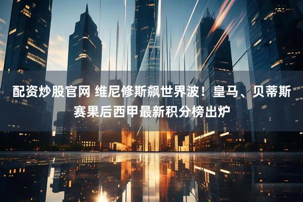 配资炒股官网 维尼修斯飙世界波！皇马、贝蒂斯赛果后西甲最新积分榜出炉