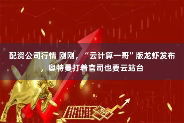 配资公司行情 刚刚，“云计算一哥”版龙虾发布，奥特曼打着官司也要云站台