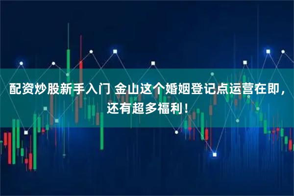 配资炒股新手入门 金山这个婚姻登记点运营在即，还有超多福利！