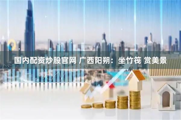 国内配资炒股官网 广西阳朔：坐竹筏 赏美景