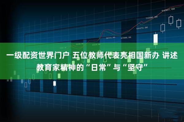 一级配资世界门户 五位教师代表亮相国新办 讲述教育家精神的“日常”与“坚守”