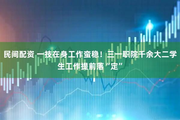 民间配资 一技在身工作蛮稳！三一职院千余大二学生工作提前落“定”