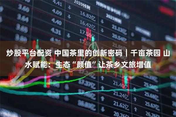 炒股平台配资 中国茶里的创新密码|千亩茶园 山水赋能:生态“颜值”让茶乡文旅增值