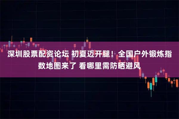 深圳股票配资论坛 初夏迈开腿!全国户外锻炼指数地图来了 看哪里需防晒避风