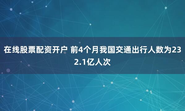 在线股票配资开户 前4个月我国交通出行人数为232.1亿人次