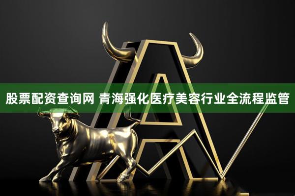 股票配资查询网 青海强化医疗美容行业全流程监管