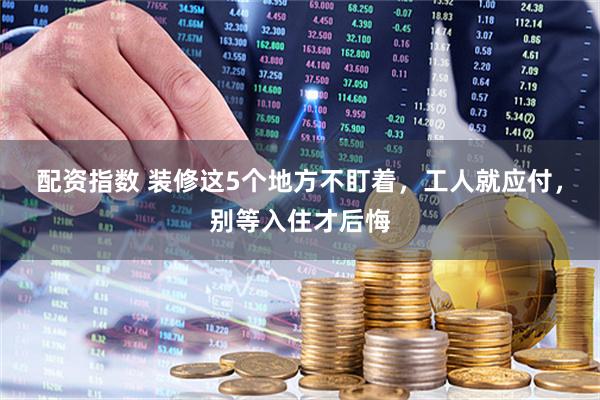 配资指数 装修这5个地方不盯着,工人就应付,别等入住才后悔