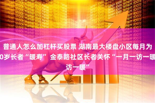 普通人怎么加杠杆买股票 湖南最大楼盘小区每月为80岁长者“暖寿” 金泰路社区长者关怀“一月一访一暖”