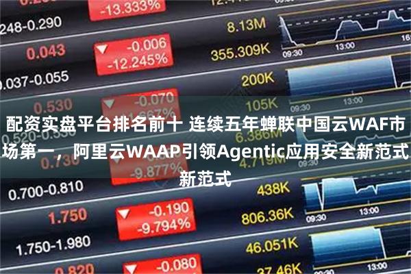 配资实盘平台排名前十 连续五年蝉联中国云WAF市场第一，阿里云WAAP引领Agentic应用安全新范式