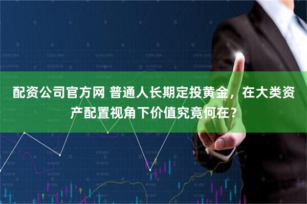 配资公司官方网 普通人长期定投黄金，在大类资产配置视角下价值究竟何在？